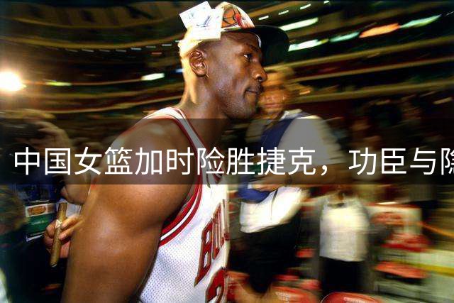 中国女篮加时险胜捷克，功臣与隐忧引热议