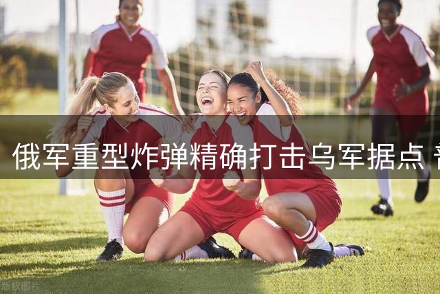 俄军重型炸弹精确打击乌军据点 普京宣布赢得关键防御战