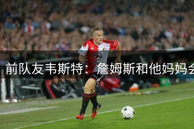 前队友韦斯特：詹姆斯和他妈妈会打电话来关心我 鼓励我振作起来