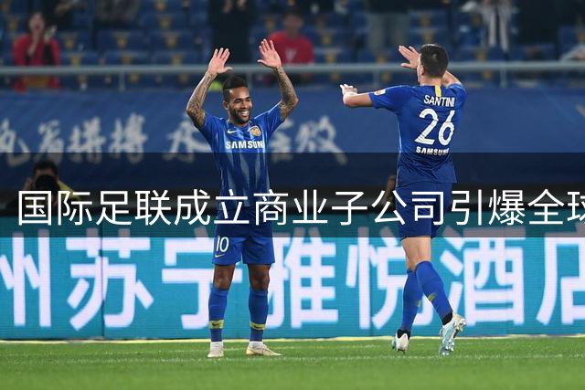 国际足联成立商业子公司引爆全球足坛争议