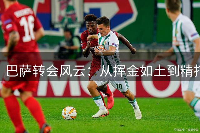 巴萨转会风云：从挥金如土到精打细算的戏剧性转变