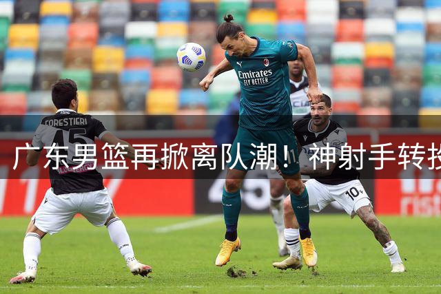 广东男篮再掀离队潮！神射手转投福建 徐杰留队悬念揭晓