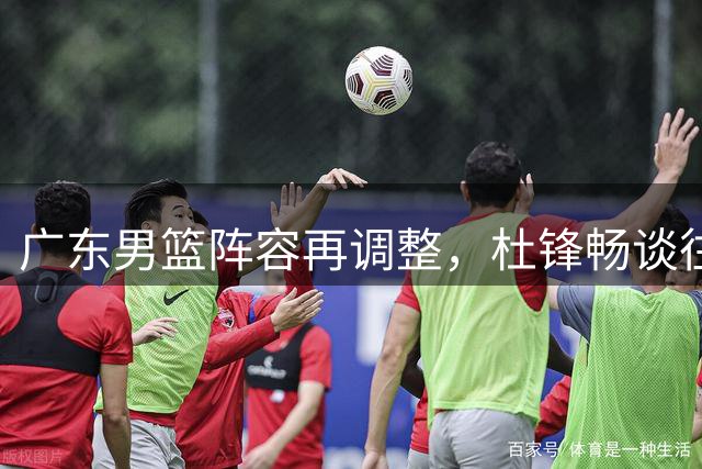 广东男篮阵容再调整，杜锋畅谈往事，胡明轩为国出战