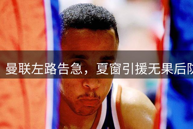 曼联左路告急，夏窗引援无果后防线遭突破