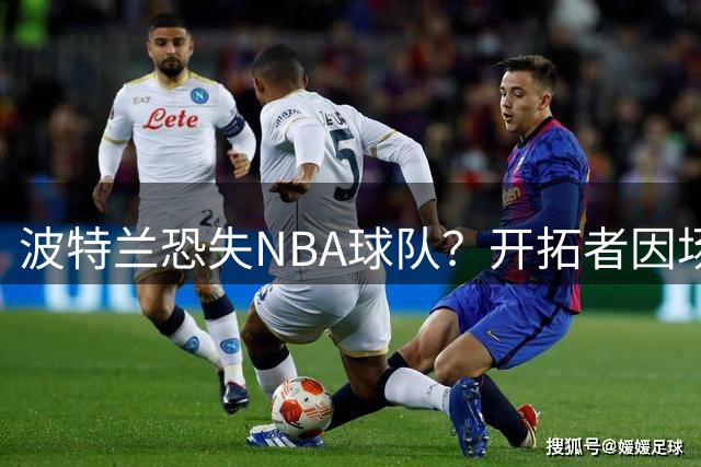 波特兰恐失NBA球队？开拓者因场馆翻新陷搬迁风波