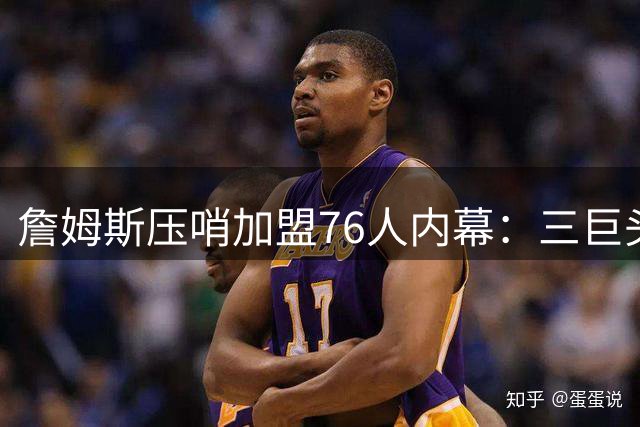 詹姆斯压哨加盟76人内幕：三巨头+两关键人物促成历史级签约
