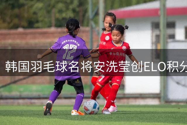 韩国羽毛球名将安洗莹创ELO积分新高 稳居历史榜首